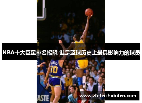 NBA十大巨星排名揭晓 谁是篮球历史上最具影响力的球员